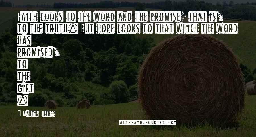 Martin Luther Quotes: Faith looks to the word and the promise; that is, to the truth. But hope looks to that which the word has promised, to the gift .