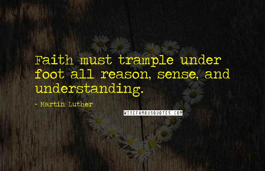 Martin Luther Quotes: Faith must trample under foot all reason, sense, and understanding.