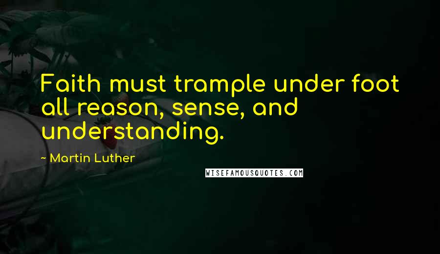 Martin Luther Quotes: Faith must trample under foot all reason, sense, and understanding.