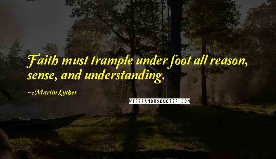 Martin Luther Quotes: Faith must trample under foot all reason, sense, and understanding.