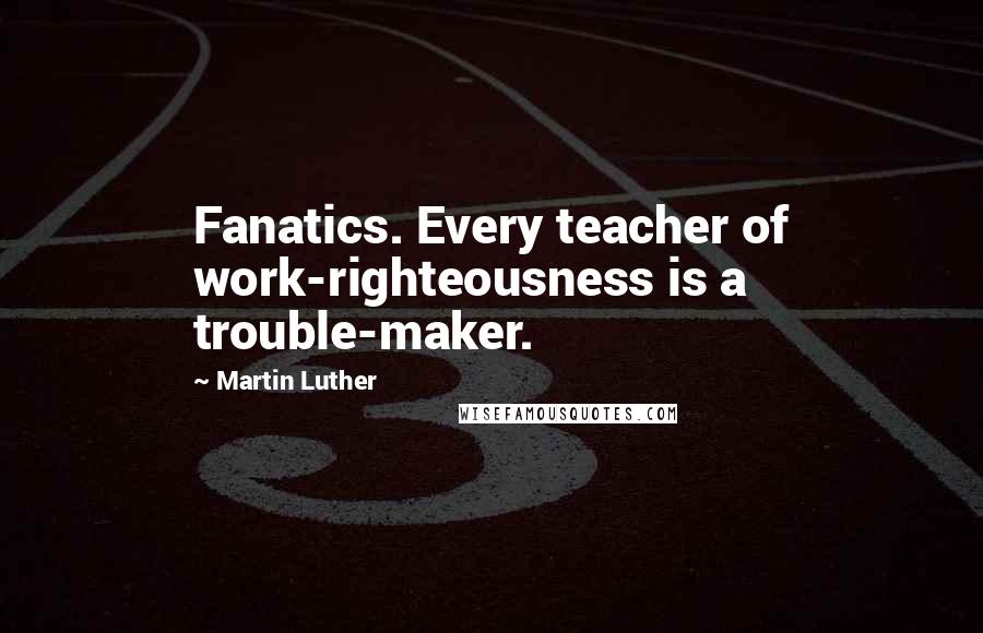 Martin Luther Quotes: Fanatics. Every teacher of work-righteousness is a trouble-maker.