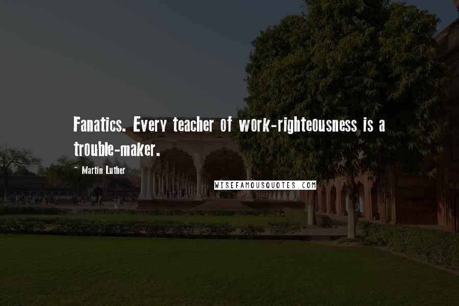 Martin Luther Quotes: Fanatics. Every teacher of work-righteousness is a trouble-maker.