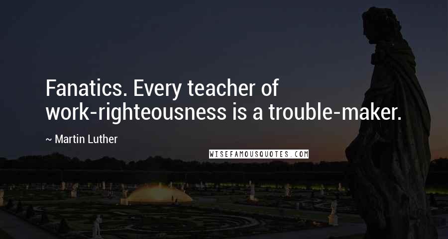 Martin Luther Quotes: Fanatics. Every teacher of work-righteousness is a trouble-maker.