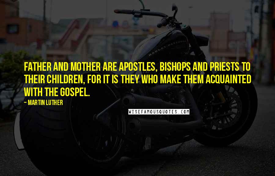 Martin Luther Quotes: Father and Mother are apostles, bishops and priests to their children, for it is they who make them acquainted with the gospel.