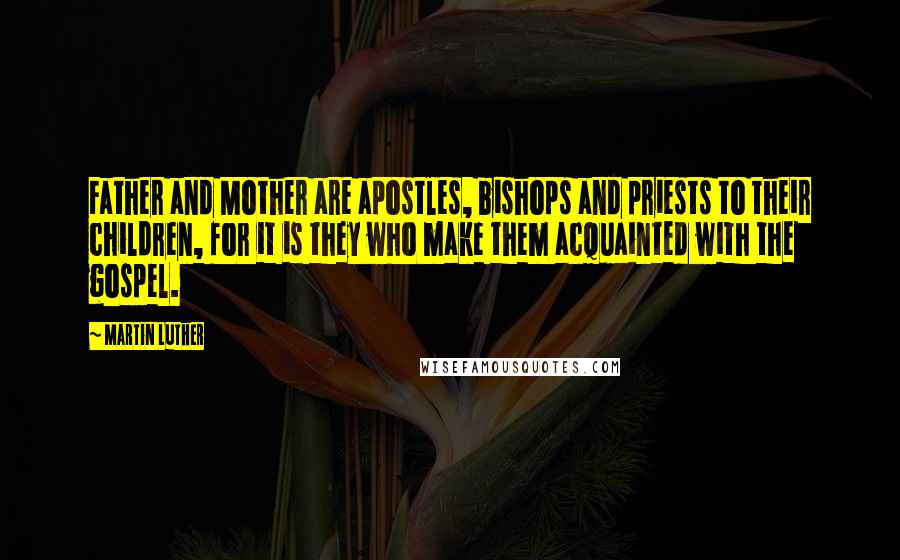 Martin Luther Quotes: Father and Mother are apostles, bishops and priests to their children, for it is they who make them acquainted with the gospel.