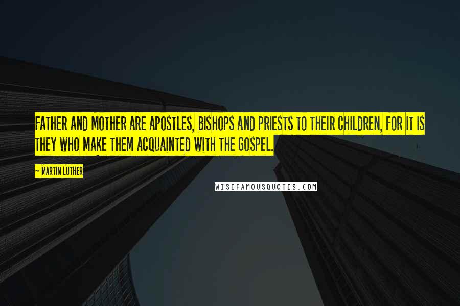 Martin Luther Quotes: Father and Mother are apostles, bishops and priests to their children, for it is they who make them acquainted with the gospel.