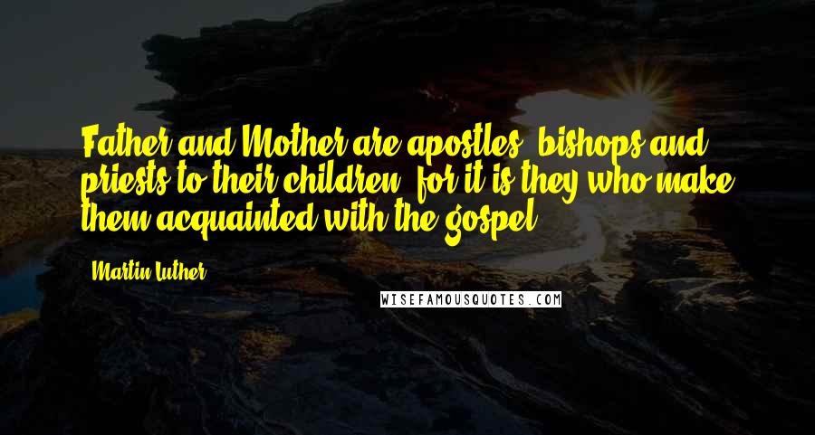 Martin Luther Quotes: Father and Mother are apostles, bishops and priests to their children, for it is they who make them acquainted with the gospel.