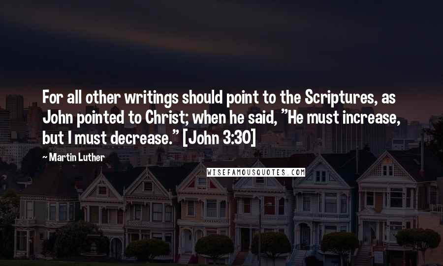 Martin Luther Quotes: For all other writings should point to the Scriptures, as John pointed to Christ; when he said, "He must increase, but I must decrease." [John 3:30]