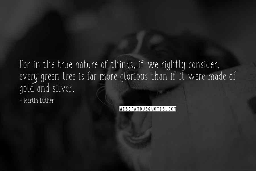 Martin Luther Quotes: For in the true nature of things, if we rightly consider, every green tree is far more glorious than if it were made of gold and silver.