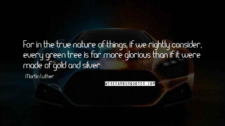 Martin Luther Quotes: For in the true nature of things, if we rightly consider, every green tree is far more glorious than if it were made of gold and silver.