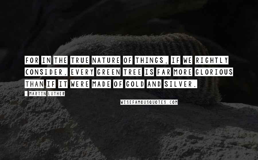 Martin Luther Quotes: For in the true nature of things, if we rightly consider, every green tree is far more glorious than if it were made of gold and silver.