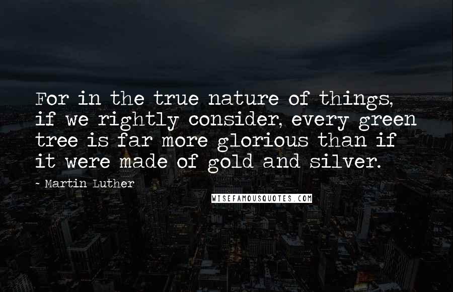 Martin Luther Quotes: For in the true nature of things, if we rightly consider, every green tree is far more glorious than if it were made of gold and silver.