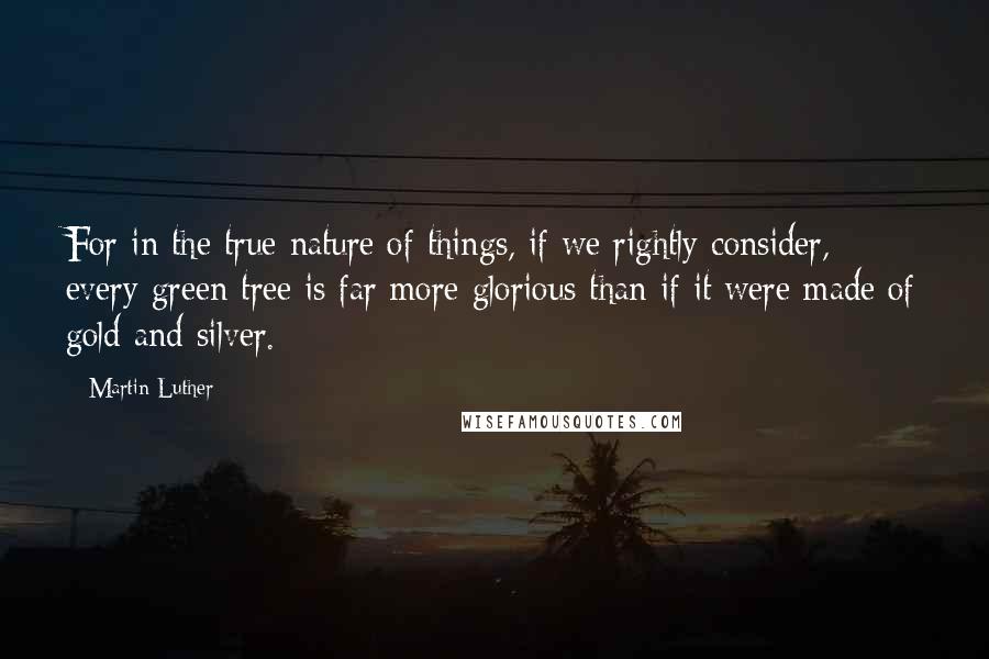 Martin Luther Quotes: For in the true nature of things, if we rightly consider, every green tree is far more glorious than if it were made of gold and silver.