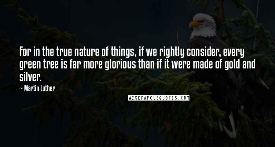 Martin Luther Quotes: For in the true nature of things, if we rightly consider, every green tree is far more glorious than if it were made of gold and silver.