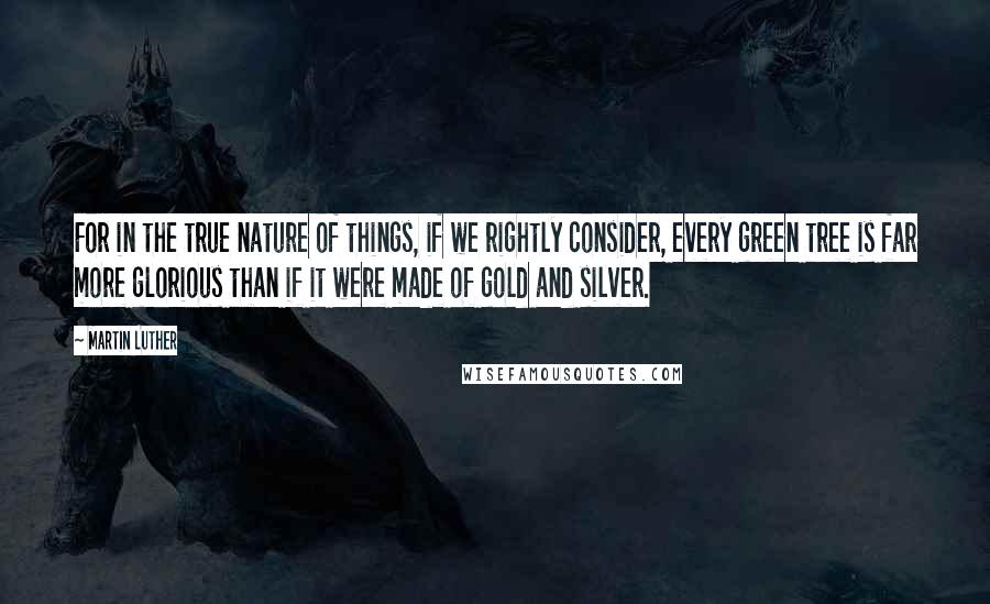 Martin Luther Quotes: For in the true nature of things, if we rightly consider, every green tree is far more glorious than if it were made of gold and silver.