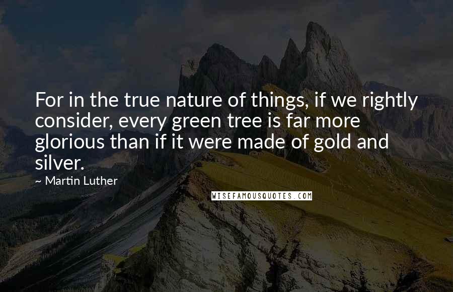 Martin Luther Quotes: For in the true nature of things, if we rightly consider, every green tree is far more glorious than if it were made of gold and silver.