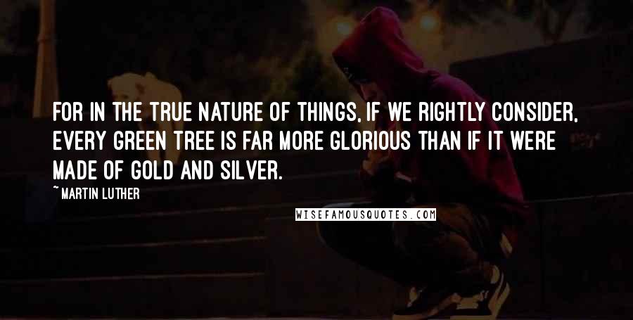 Martin Luther Quotes: For in the true nature of things, if we rightly consider, every green tree is far more glorious than if it were made of gold and silver.