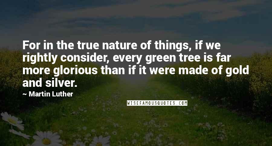 Martin Luther Quotes: For in the true nature of things, if we rightly consider, every green tree is far more glorious than if it were made of gold and silver.