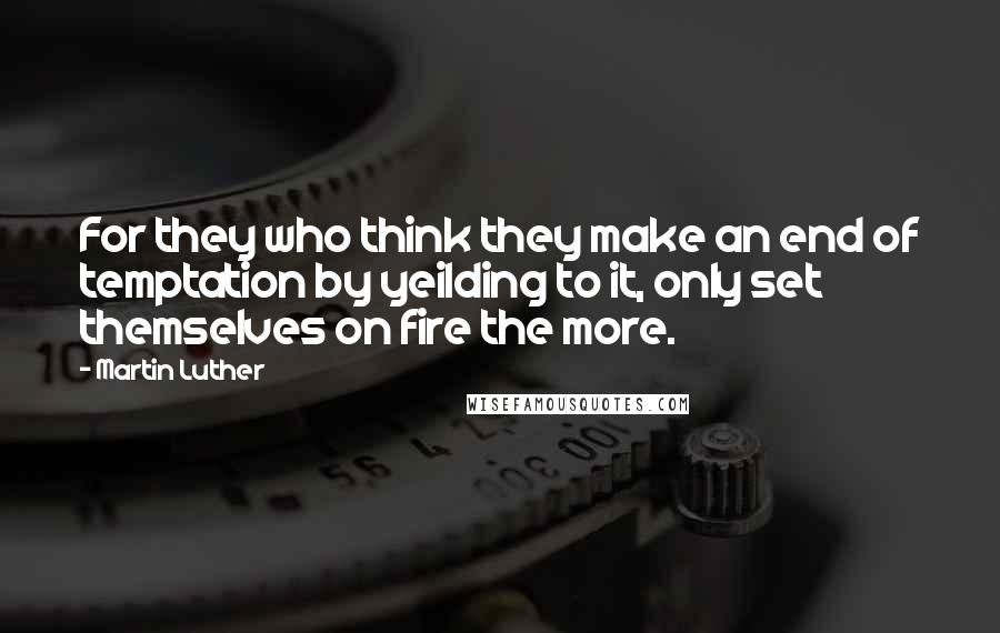 Martin Luther Quotes: For they who think they make an end of temptation by yeilding to it, only set themselves on fire the more.