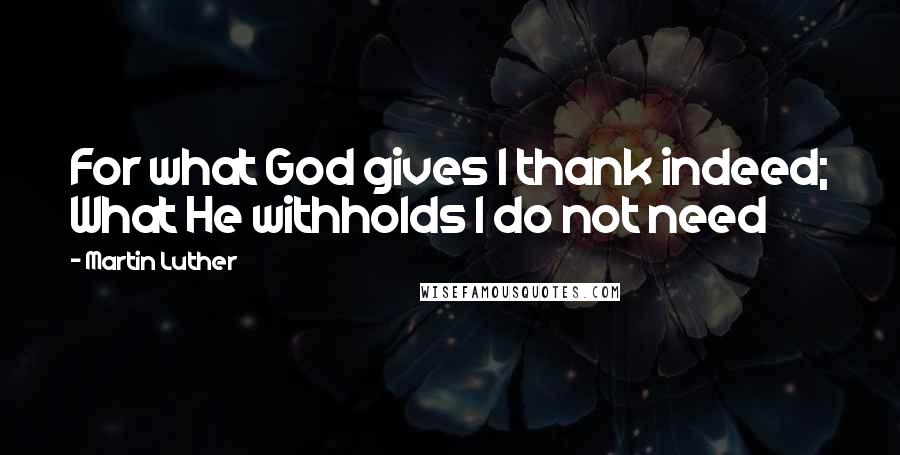 Martin Luther Quotes: For what God gives I thank indeed; What He withholds I do not need