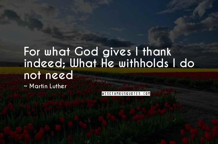 Martin Luther Quotes: For what God gives I thank indeed; What He withholds I do not need