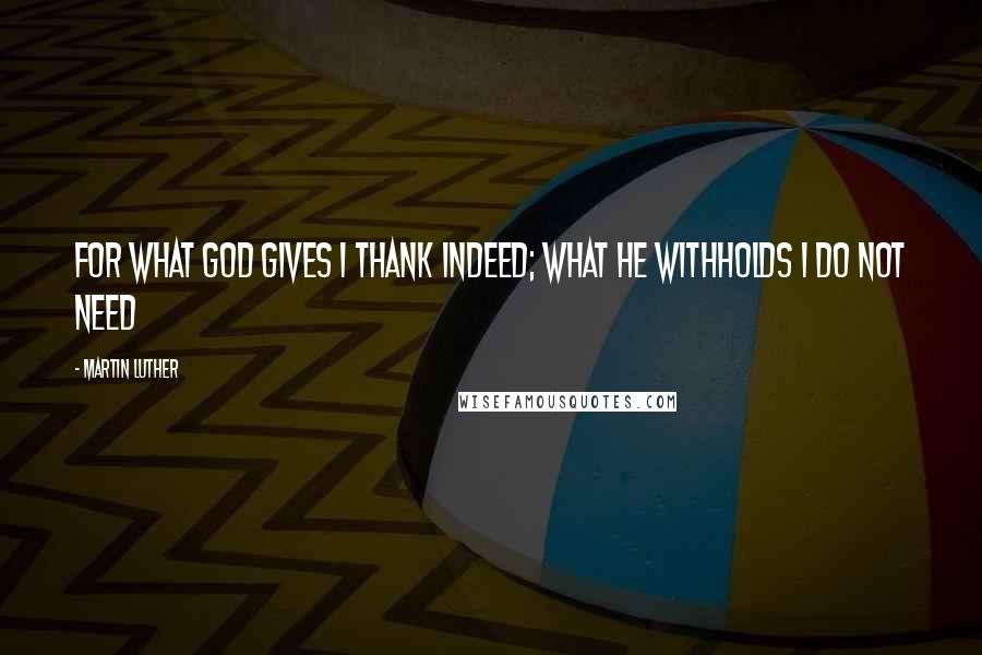 Martin Luther Quotes: For what God gives I thank indeed; What He withholds I do not need