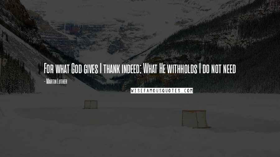 Martin Luther Quotes: For what God gives I thank indeed; What He withholds I do not need