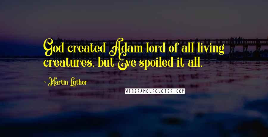 Martin Luther Quotes: God created Adam lord of all living creatures, but Eve spoiled it all.