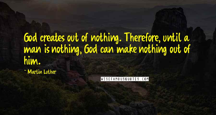 Martin Luther Quotes: God creates out of nothing. Therefore, until a man is nothing, God can make nothing out of him.