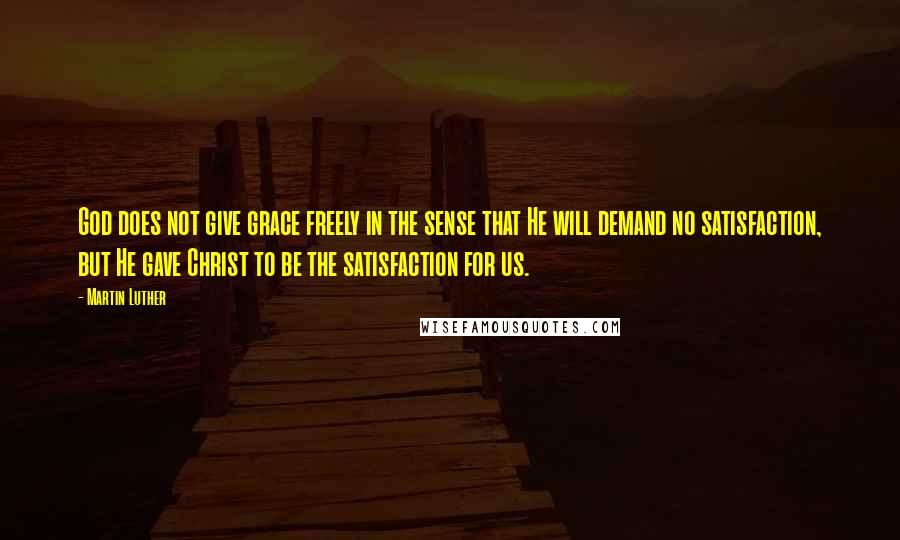 Martin Luther Quotes: God does not give grace freely in the sense that He will demand no satisfaction, but He gave Christ to be the satisfaction for us.