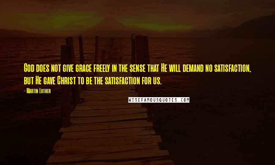 Martin Luther Quotes: God does not give grace freely in the sense that He will demand no satisfaction, but He gave Christ to be the satisfaction for us.