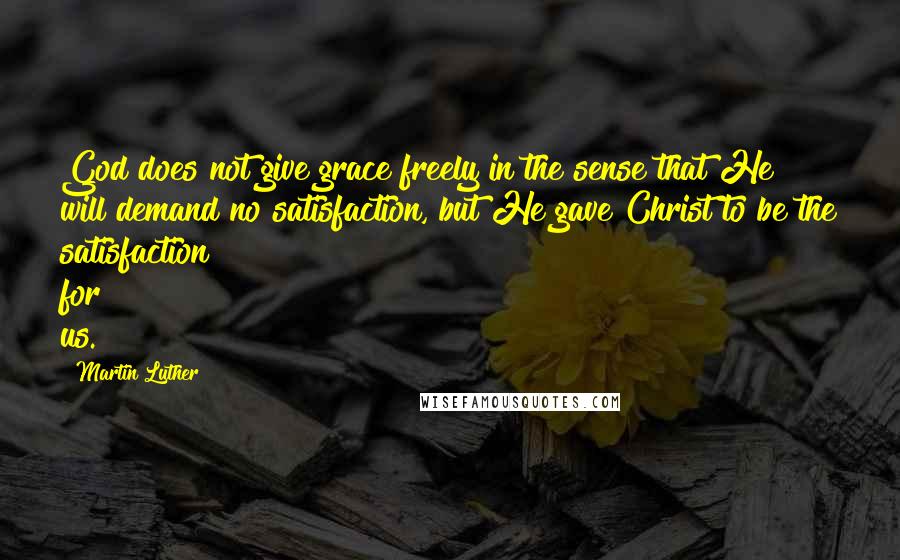 Martin Luther Quotes: God does not give grace freely in the sense that He will demand no satisfaction, but He gave Christ to be the satisfaction for us.