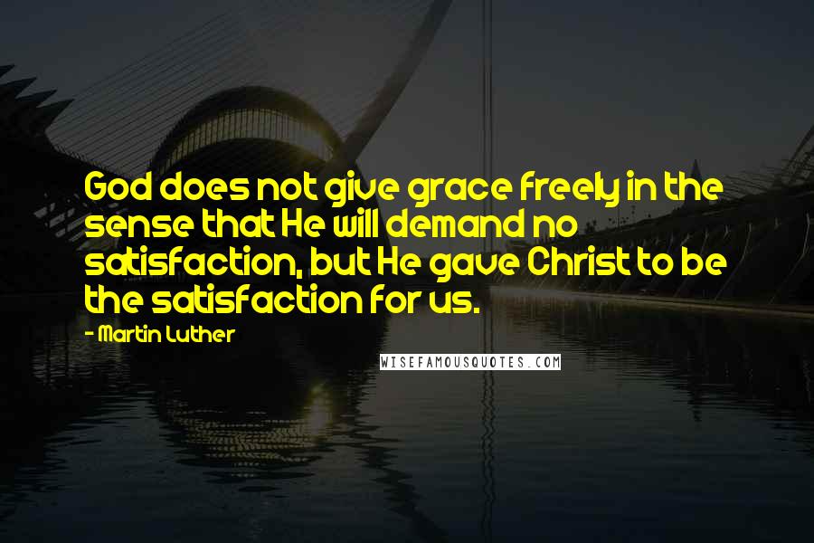 Martin Luther Quotes: God does not give grace freely in the sense that He will demand no satisfaction, but He gave Christ to be the satisfaction for us.