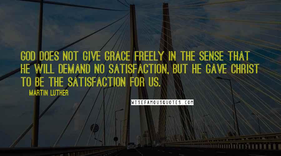 Martin Luther Quotes: God does not give grace freely in the sense that He will demand no satisfaction, but He gave Christ to be the satisfaction for us.