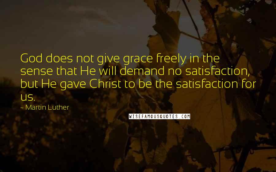 Martin Luther Quotes: God does not give grace freely in the sense that He will demand no satisfaction, but He gave Christ to be the satisfaction for us.