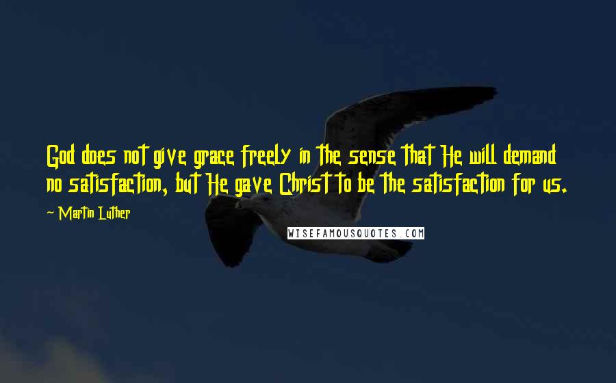 Martin Luther Quotes: God does not give grace freely in the sense that He will demand no satisfaction, but He gave Christ to be the satisfaction for us.