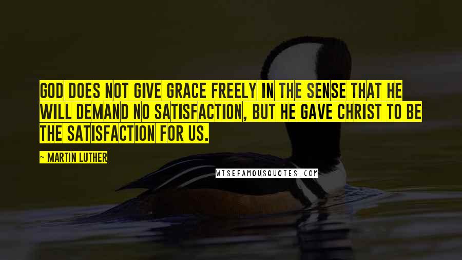 Martin Luther Quotes: God does not give grace freely in the sense that He will demand no satisfaction, but He gave Christ to be the satisfaction for us.