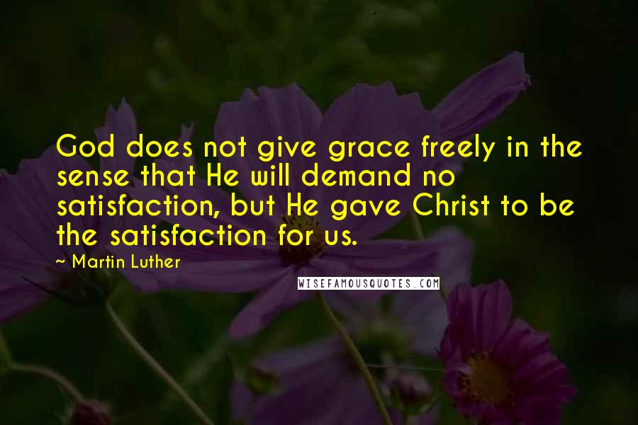 Martin Luther Quotes: God does not give grace freely in the sense that He will demand no satisfaction, but He gave Christ to be the satisfaction for us.