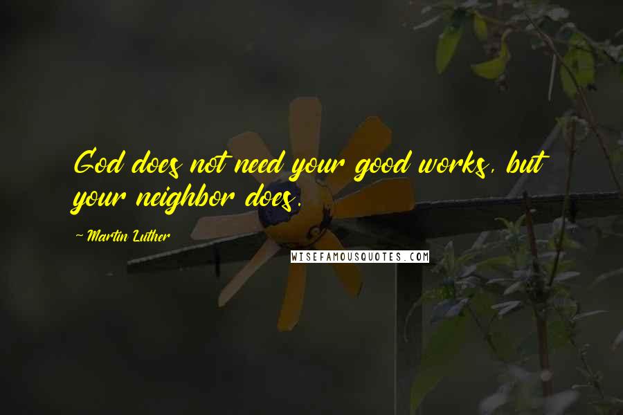 Martin Luther Quotes: God does not need your good works, but your neighbor does.