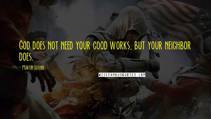 Martin Luther Quotes: God does not need your good works, but your neighbor does.