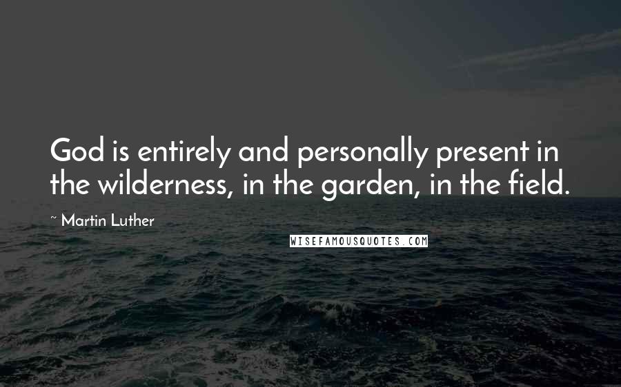 Martin Luther Quotes: God is entirely and personally present in the wilderness, in the garden, in the field.