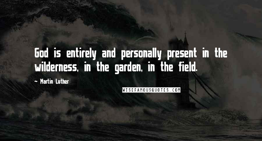 Martin Luther Quotes: God is entirely and personally present in the wilderness, in the garden, in the field.