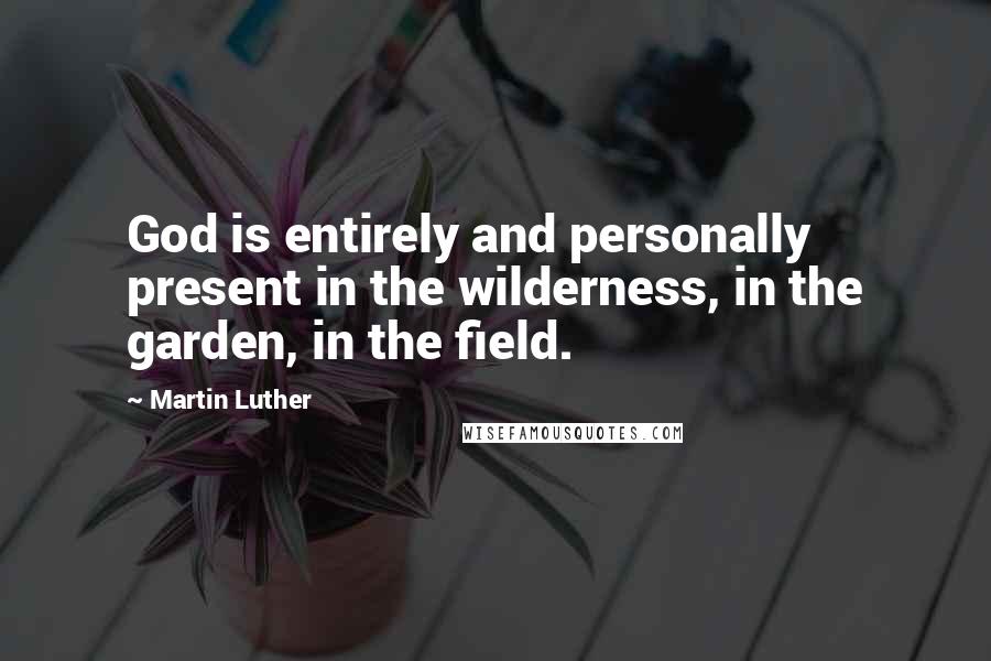 Martin Luther Quotes: God is entirely and personally present in the wilderness, in the garden, in the field.