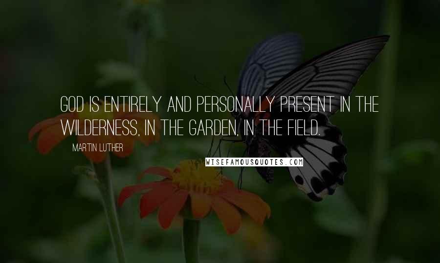 Martin Luther Quotes: God is entirely and personally present in the wilderness, in the garden, in the field.