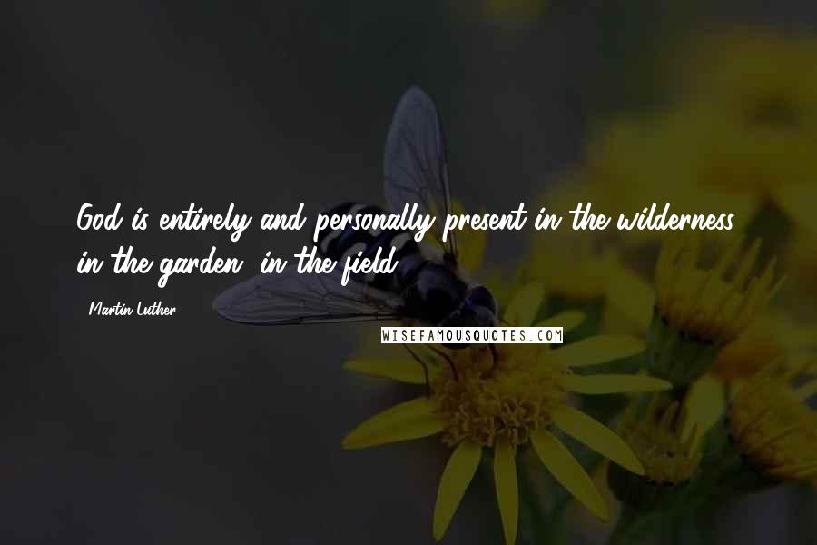 Martin Luther Quotes: God is entirely and personally present in the wilderness, in the garden, in the field.