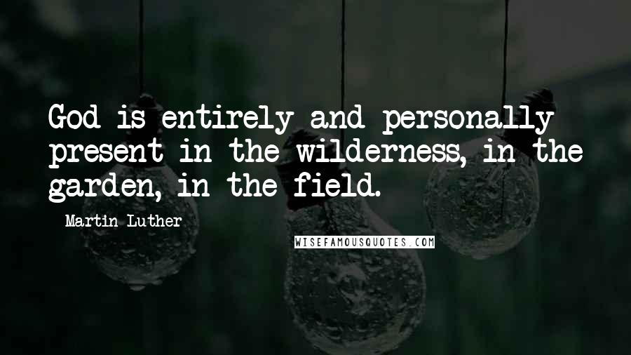 Martin Luther Quotes: God is entirely and personally present in the wilderness, in the garden, in the field.