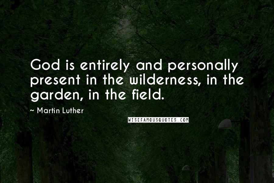 Martin Luther Quotes: God is entirely and personally present in the wilderness, in the garden, in the field.