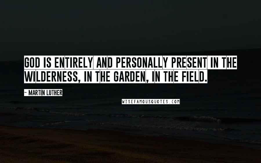 Martin Luther Quotes: God is entirely and personally present in the wilderness, in the garden, in the field.