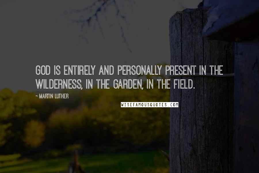 Martin Luther Quotes: God is entirely and personally present in the wilderness, in the garden, in the field.