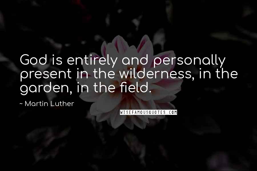 Martin Luther Quotes: God is entirely and personally present in the wilderness, in the garden, in the field.